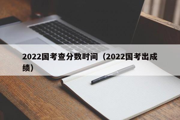 2022国考查分数时间（2022国考出成绩）