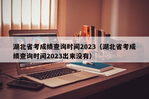 湖北省考成绩查询时间2023（湖北省考成绩查询时间2023出来没有）