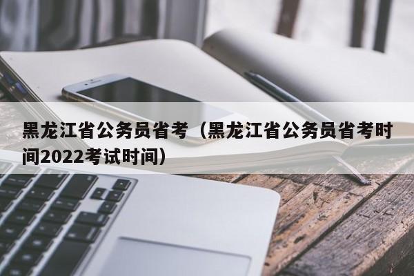 黑龙江省公务员省考（黑龙江省公务员省考时间2022考试时间）