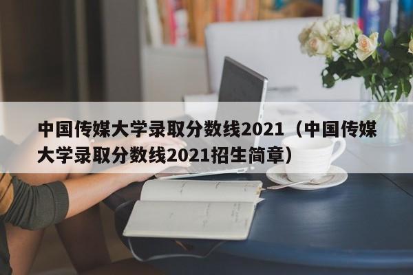 中国传媒大学录取分数线2021（中国传媒大学录取分数线2021招生简章）