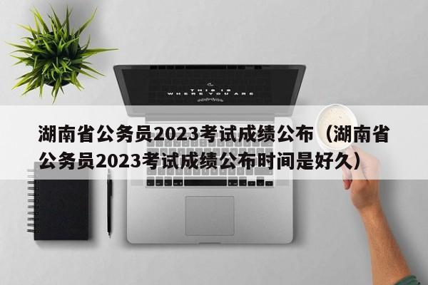 湖南省公务员2023考试成绩公布（湖南省公务员2023考试成绩公布时间是好久）