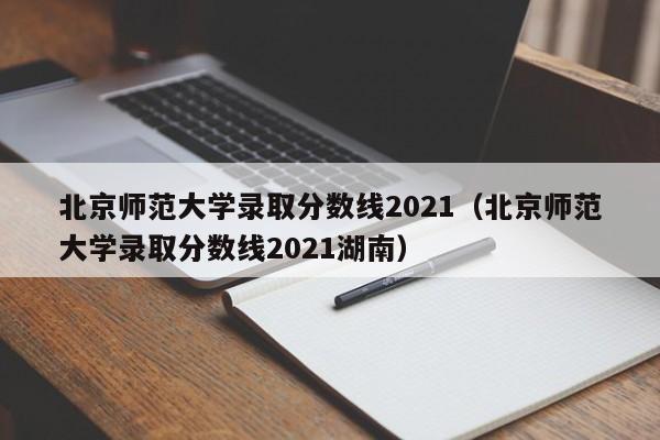 北京师范大学录取分数线2021（北京师范大学录取分数线2021湖南）