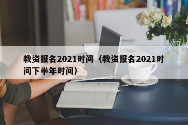 教资报名2021时间（教资报名2021时间下半年时间）