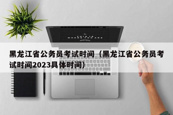 黑龙江省公务员考试时间（黑龙江省公务员考试时间2023具体时间）