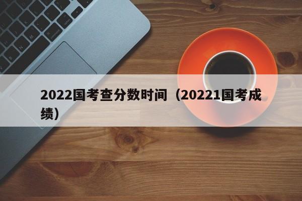 2022国考查分数时间（20221国考成绩）