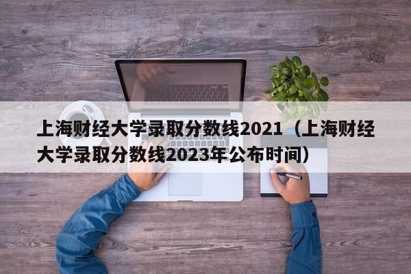 上海财经大学录取分数线2021（上海财经大学录取分数线2023年公布时间）