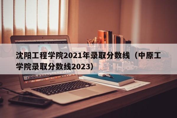 沈阳工程学院2021年录取分数线（中原工学院录取分数线2023）