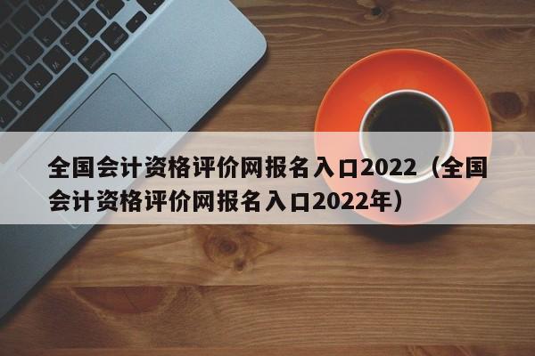 全国会计资格评价网报名入口2022（全国会计资格评价网报名入口2022年）