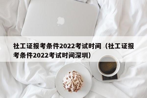 社工证报考条件2022考试时间（社工证报考条件2022考试时间深圳）