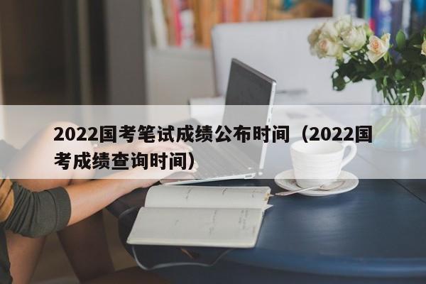 2022国考笔试成绩公布时间（2022国考成绩查询时间）