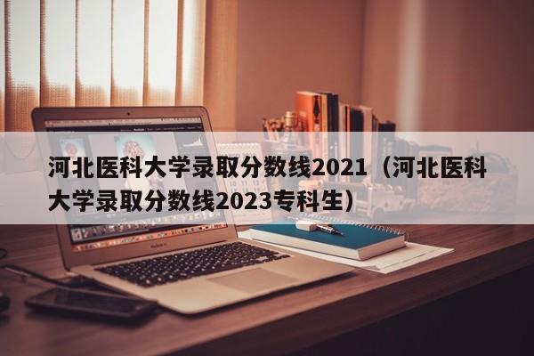 河北医科大学录取分数线2021（河北医科大学录取分数线2023专科生）