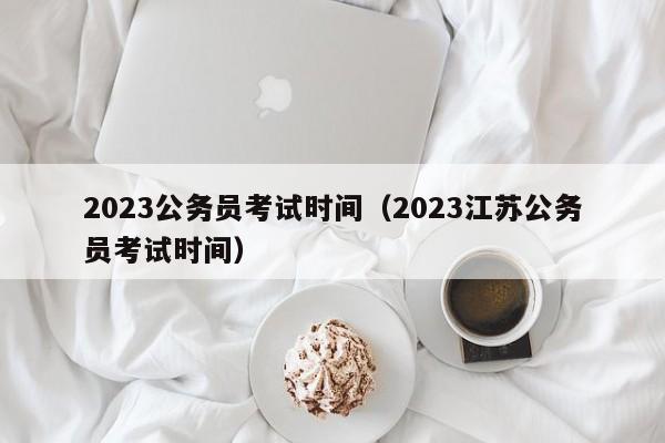 2023公务员考试时间（2023江苏公务员考试时间）