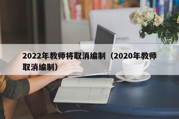 2022年教师将取消编制（2020年教师取消编制）