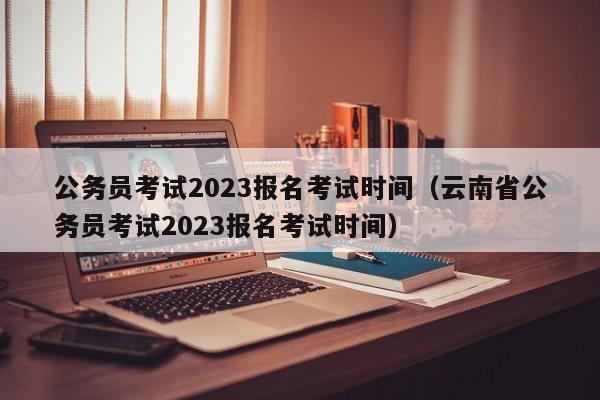 公务员考试2023报名考试时间（云南省公务员考试2023报名考试时间）