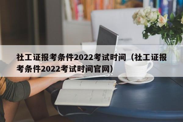 社工证报考条件2022考试时间（社工证报考条件2022考试时间官网）