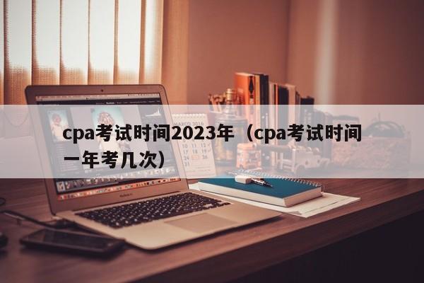 cpa考试时间2023年（cpa考试时间一年考几次）