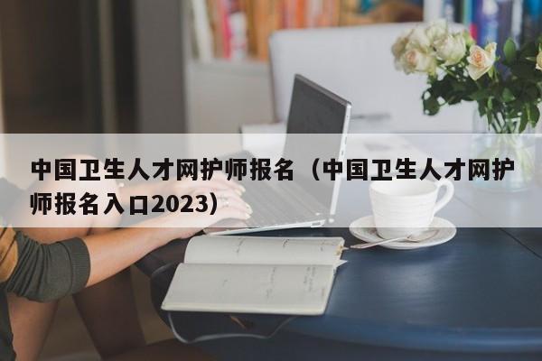 中国卫生人才网护师报名（中国卫生人才网护师报名入口2023）