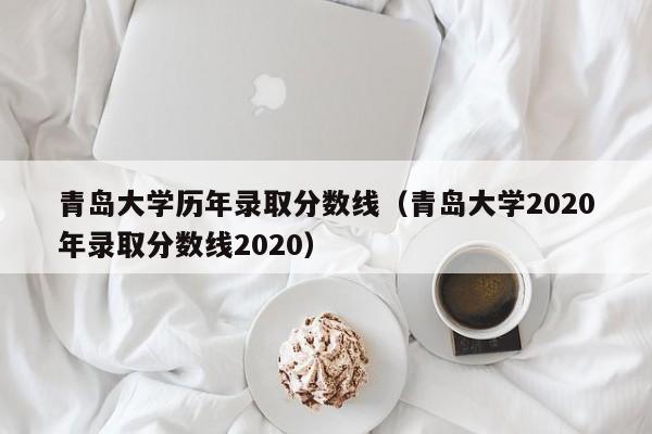 青岛大学历年录取分数线（青岛大学2020年录取分数线2020）