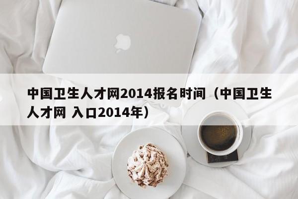 中国卫生人才网2014报名时间（中国卫生人才网 入口2014年）