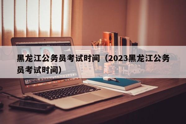 黑龙江公务员考试时间（2023黑龙江公务员考试时间）