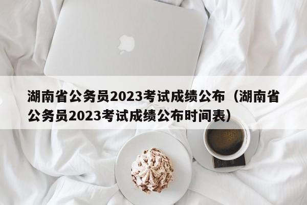 湖南省公务员2023考试成绩公布（湖南省公务员2023考试成绩公布时间表）