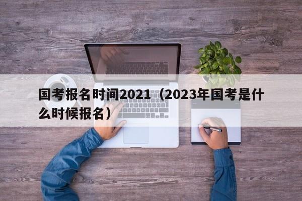 国考报名时间2021（2023年国考是什么时候报名）