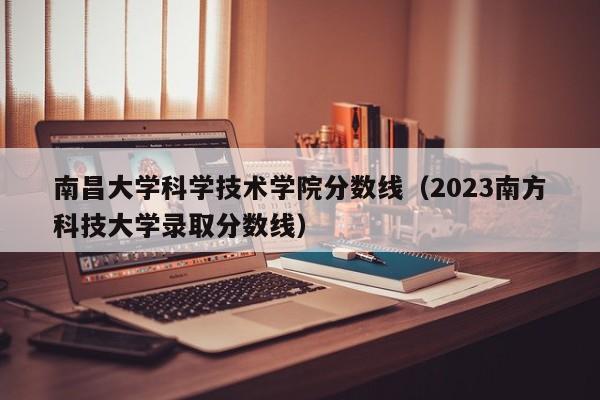 南昌大学科学技术学院分数线（2023南方科技大学录取分数线）