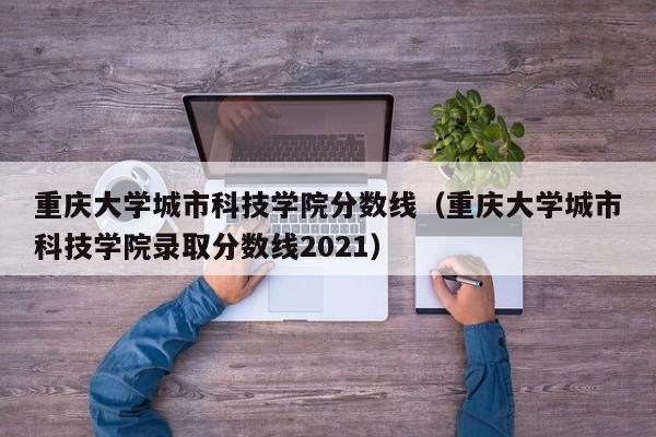 重庆大学城市科技学院分数线（重庆大学城市科技学院录取分数线2021）