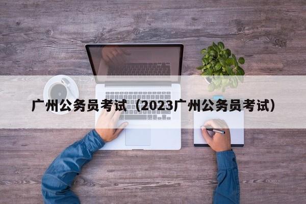 广州公务员考试（2023广州公务员考试）