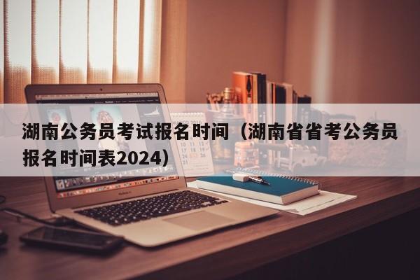 湖南公务员考试报名时间（湖南省省考公务员报名时间表2024）