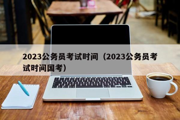 2023公务员考试时间（2023公务员考试时间国考）