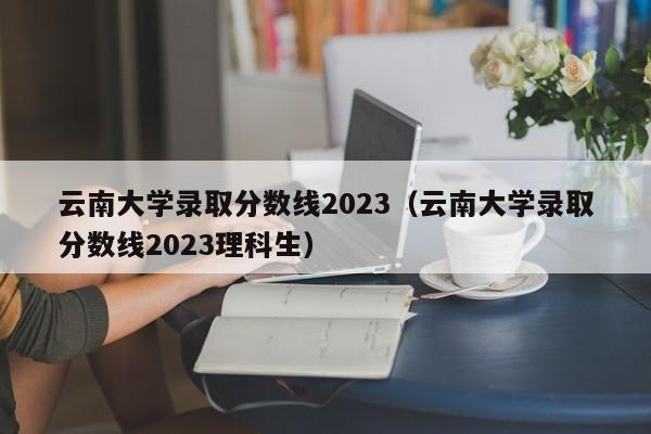 云南大学录取分数线2023（云南大学录取分数线2023理科生）