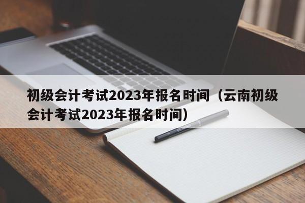 初级会计考试2023年报名时间（云南初级会计考试2023年报名时间）