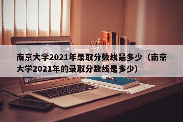 南京大学2021年录取分数线是多少（南京大学2021年的录取分数线是多少）