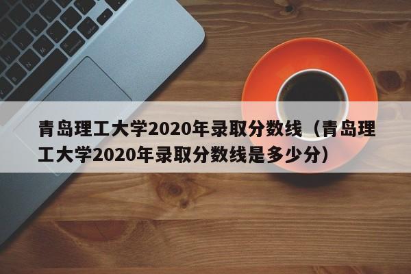 青岛理工大学2020年录取分数线（青岛理工大学2020年录取分数线是多少分）