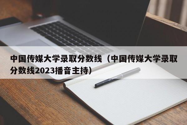 中国传媒大学录取分数线（中国传媒大学录取分数线2023播音主持）