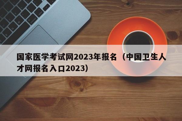 国家医学考试网2023年报名（中国卫生人才网报名入口2023）
