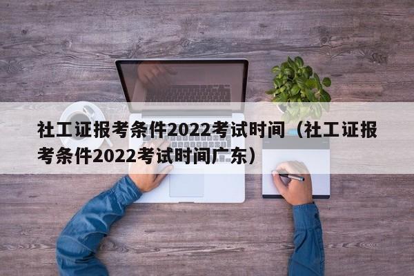 社工证报考条件2022考试时间（社工证报考条件2022考试时间广东）