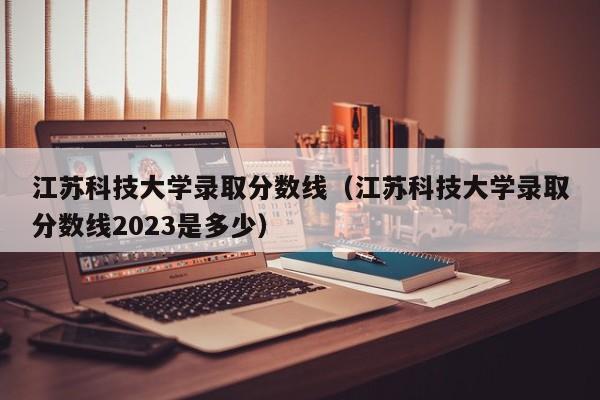 江苏科技大学录取分数线（江苏科技大学录取分数线2023是多少）
