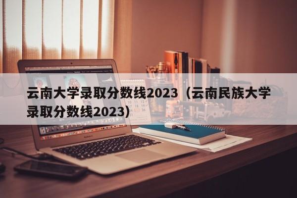 云南大学录取分数线2023（云南民族大学录取分数线2023）