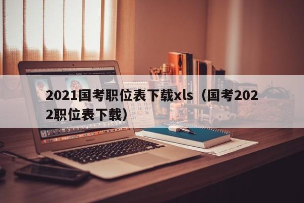 2021国考职位表下载xls（国考2022职位表下载）
