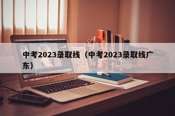 中考2023录取线（中考2023录取线广东）