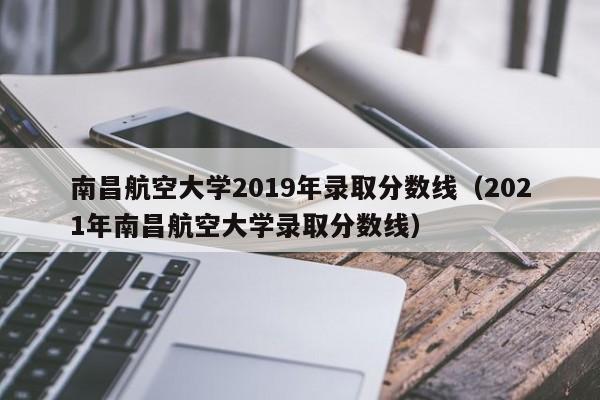 南昌航空大学2019年录取分数线（2021年南昌航空大学录取分数线）
