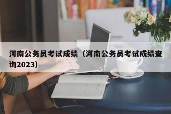 河南公务员考试成绩（河南公务员考试成绩查询2023）