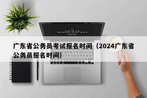 广东省公务员考试报名时间（2024广东省公务员报名时间）