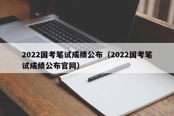 2022国考笔试成绩公布（2022国考笔试成绩公布官网）