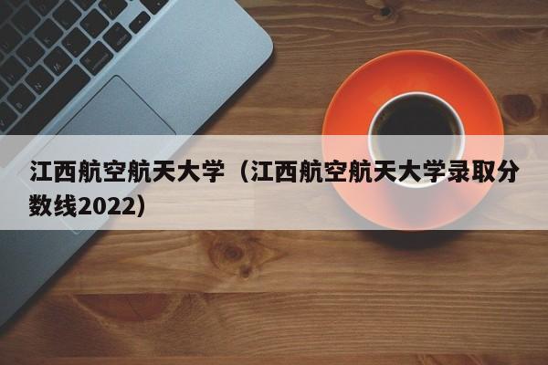 江西航空航天大学（江西航空航天大学录取分数线2022）
