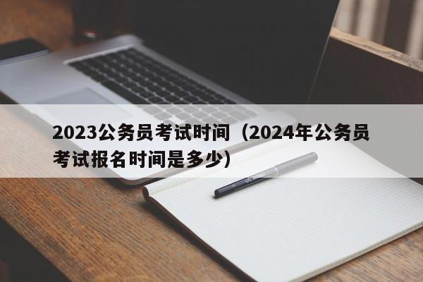 2023公务员考试时间（2024年公务员考试报名时间是多少）