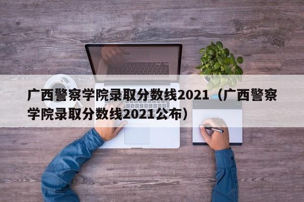 广西警察学院录取分数线2021（广西警察学院录取分数线2021公布）