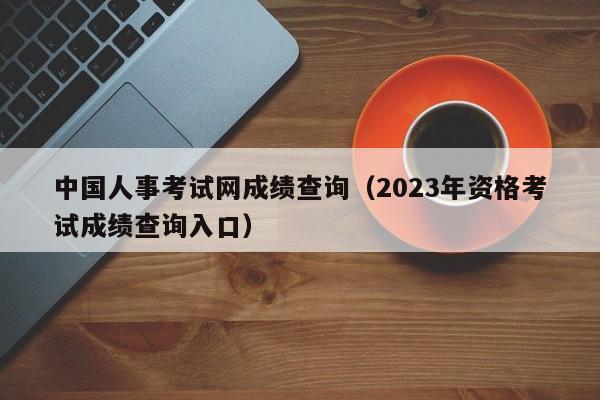 中国人事考试网成绩查询（2023年资格考试成绩查询入口）